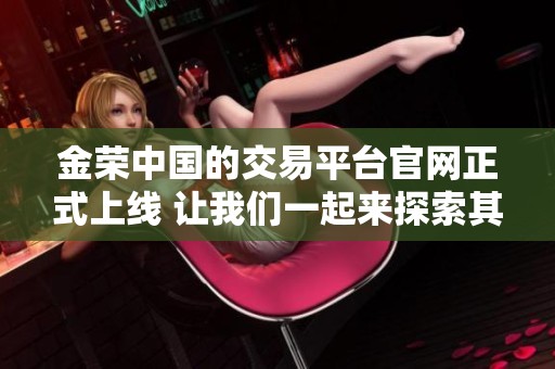 金荣中国的交易平台官网正式上线 让我们一起来探索其全新功能