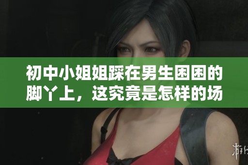 初中小姐姐踩在男生困困的脚丫上，这究竟是怎样的场景呢