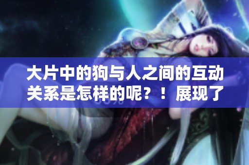 大片中的狗与人之间的互动关系是怎样的呢？！展现了真实的情感与陪伴