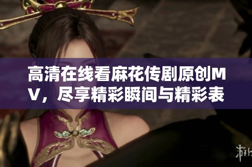 高清在线看麻花传剧原创MV，尽享精彩瞬间与精彩表演