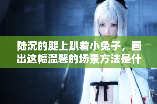 陆沉的腿上趴着小兔子，画出这幅温馨的场景方法是什么