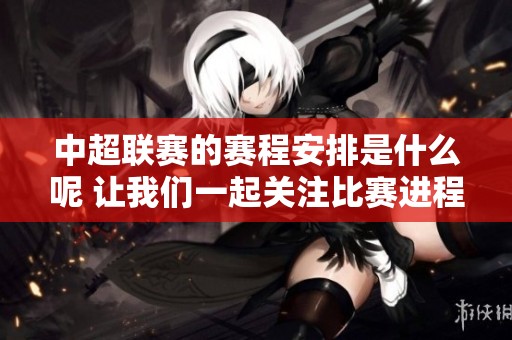 中超联赛的赛程安排是什么呢 让我们一起关注比赛进程与时间