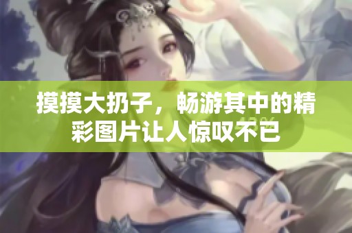 摸摸大扔子，畅游其中的精彩图片让人惊叹不已