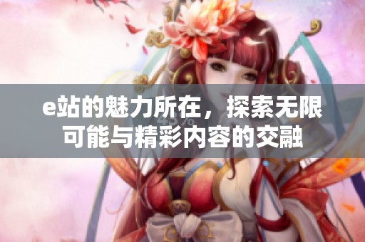 e站的魅力所在，探索无限可能与精彩内容的交融