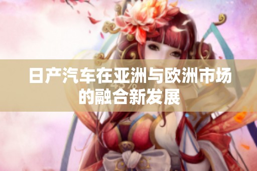 日产汽车在亚洲与欧洲市场的融合新发展