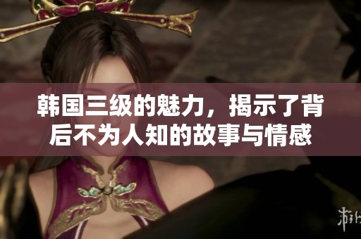 韩国三级的魅力，揭示了背后不为人知的故事与情感