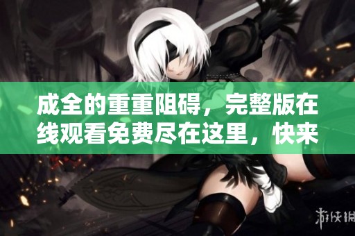 成全的重重阻碍，完整版在线观看免费尽在这里，快来观看吧