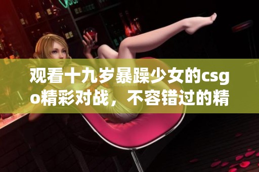 观看十九岁暴躁少女的csgo精彩对战，不容错过的精彩瞬间！