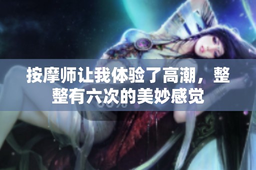 按摩师让我体验了高潮，整整有六次的美妙感觉