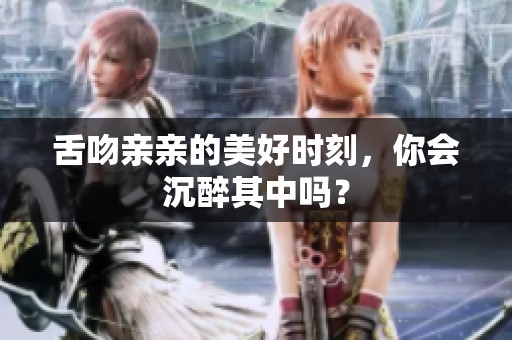 舌吻亲亲的美好时刻，你会沉醉其中吗？