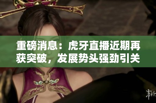 重磅消息：虎牙直播近期再获突破，发展势头强劲引关注