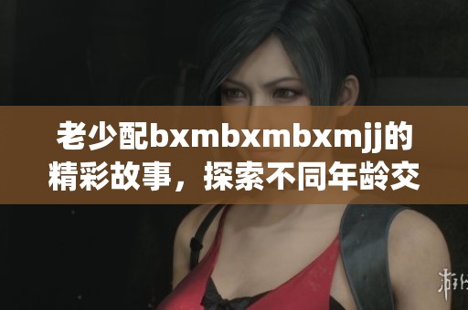老少配bxmbxmbxmjj的精彩故事，探索不同年龄交织出的情感碰撞