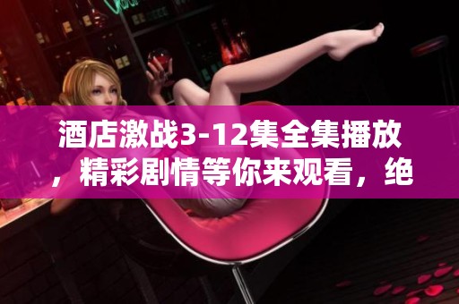 酒店激战3-12集全集播放，精彩剧情等你来观看，绝对不容错过！