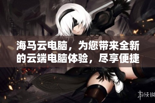 海马云电脑，为您带来全新的云端电脑体验，尽享便捷与效率。