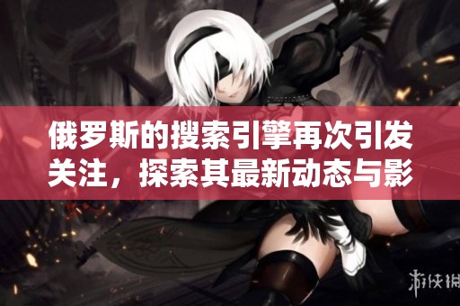 俄罗斯的搜索引擎再次引发关注，探索其最新动态与影响力