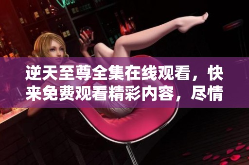 逆天至尊全集在线观看，快来免费观看精彩内容，尽情享受每一集！