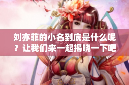 刘亦菲的小名到底是什么呢？让我们来一起揭晓一下吧！