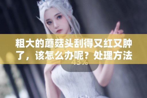 粗大的蘑菇头刮得又红又肿了，该怎么办呢？处理方法有哪些可以解决问题？