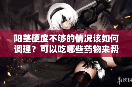 阳茎硬度不够的情况该如何调理？可以吃哪些药物来帮助改善呢