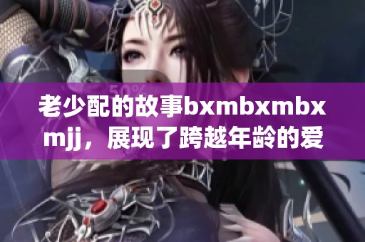 老少配的故事bxmbxmbxmjj，展现了跨越年龄的爱与陪伴