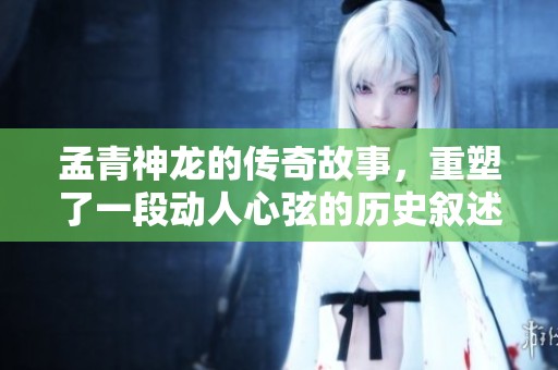 孟青神龙的传奇故事，重塑了一段动人心弦的历史叙述