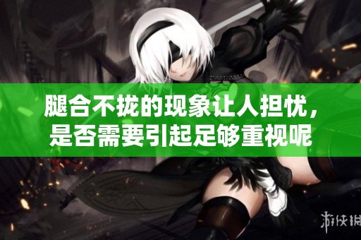 腿合不拢的现象让人担忧，是否需要引起足够重视呢