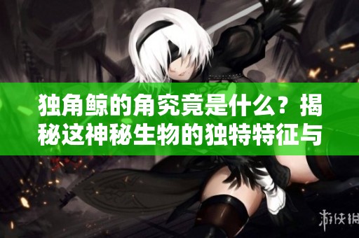 独角鲸的角究竟是什么？揭秘这神秘生物的独特特征与生存环境。