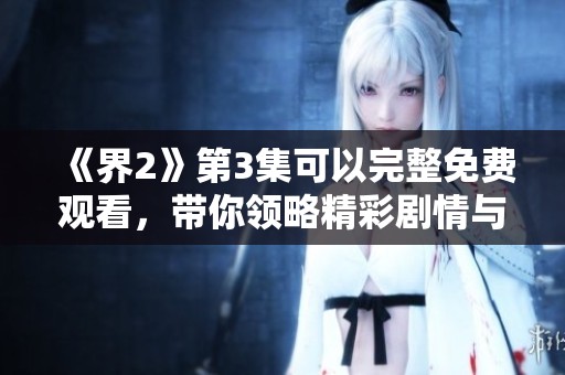 《界2》第3集可以完整免费观看，带你领略精彩剧情与角色发展