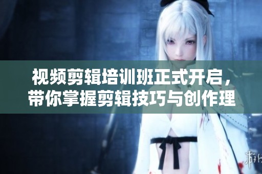 视频剪辑培训班正式开启，带你掌握剪辑技巧与创作理念