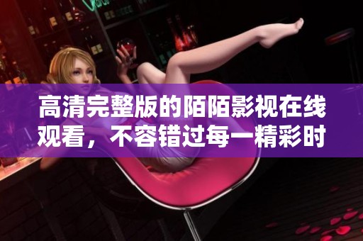 高清完整版的陌陌影视在线观看，不容错过每一精彩时刻！