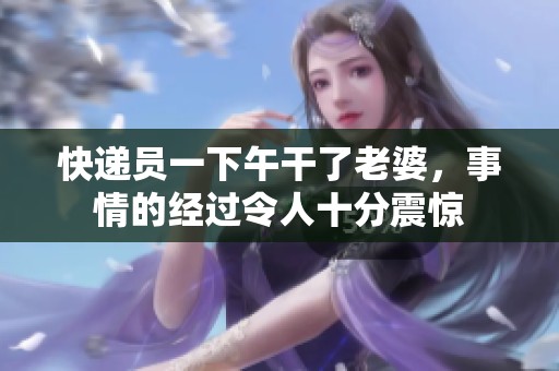 快递员一下午干了老婆，事情的经过令人十分震惊