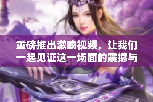 重磅推出激吻视频，让我们一起见证这一场面的震撼与浪漫