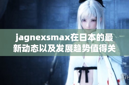 jagnexsmax在日本的最新动态以及发展趋势值得关注