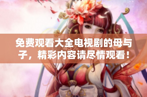 免费观看大全电视剧的母与子，精彩内容请尽情观看！