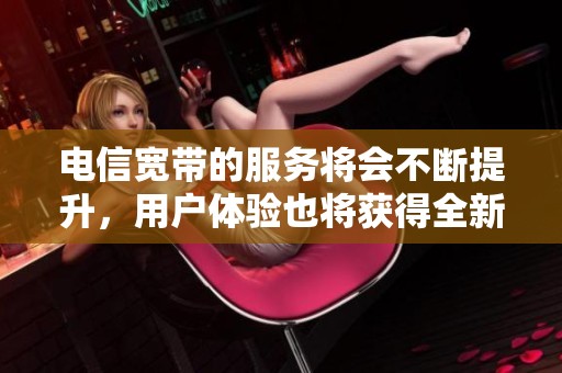 电信宽带的服务将会不断提升，用户体验也将获得全新加强