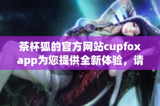 茶杯狐的官方网站cupfoxapp为您提供全新体验，请尽情探索和使用吧