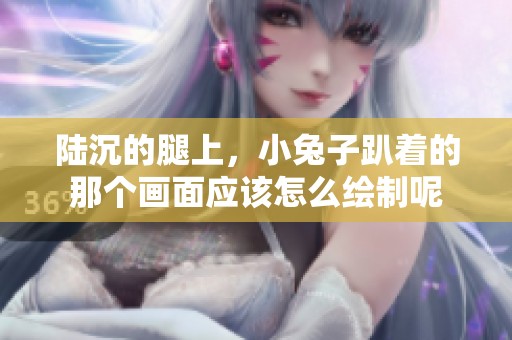 陆沉的腿上，小兔子趴着的那个画面应该怎么绘制呢