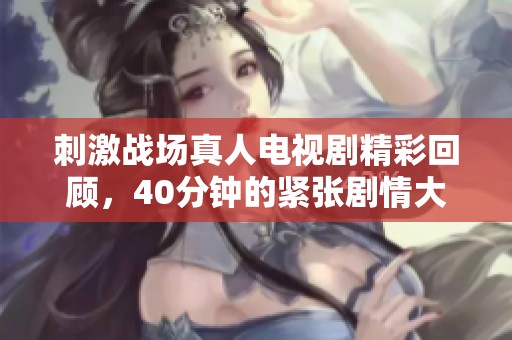 刺激战场真人电视剧精彩回顾，40分钟的紧张剧情大放送