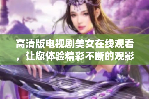高清版电视剧美女在线观看，让您体验精彩不断的观影乐趣！