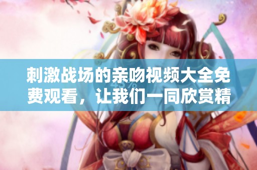 刺激战场的亲吻视频大全免费观看，让我们一同欣赏精彩的游戏时刻。