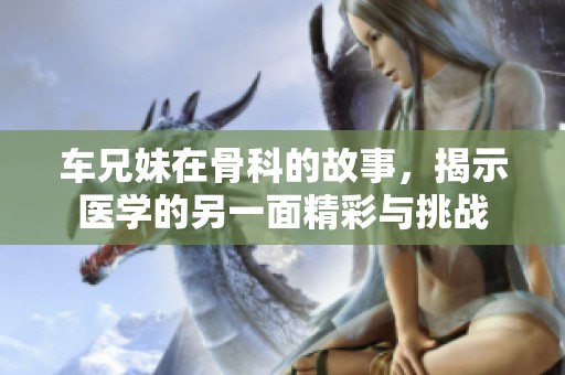 车兄妹在骨科的故事，揭示医学的另一面精彩与挑战
