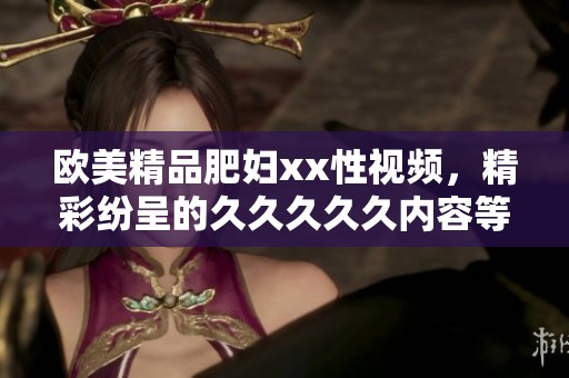 欧美精品肥妇xx性视频，精彩纷呈的****久内容等你来欣赏