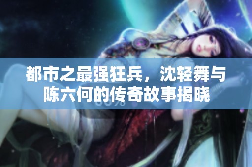 都市之最强狂兵，沈轻舞与陈六何的传奇故事揭晓