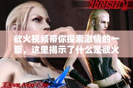 欲火视频带你探索激情的一面，这里揭示了什么是欲火的真正含义