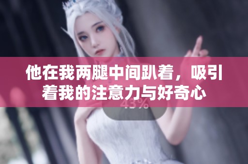 他在我两腿中间趴着，吸引着我的注意力与好奇心