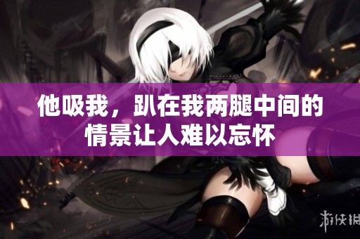 他吸我，趴在我两腿中间的情景让人难以忘怀