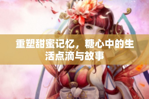 重塑甜蜜记忆，糖心中的生活点滴与故事