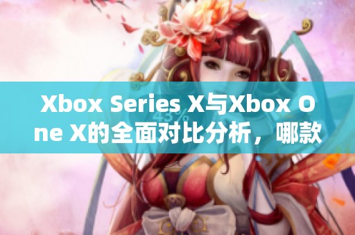 Xbox Series X与Xbox One X的全面对比分析，哪款游戏主机更胜一筹？