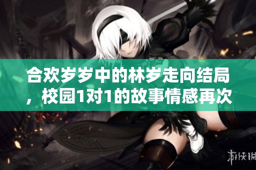 合欢岁岁中的林岁走向结局，校园1对1的故事情感再次升温