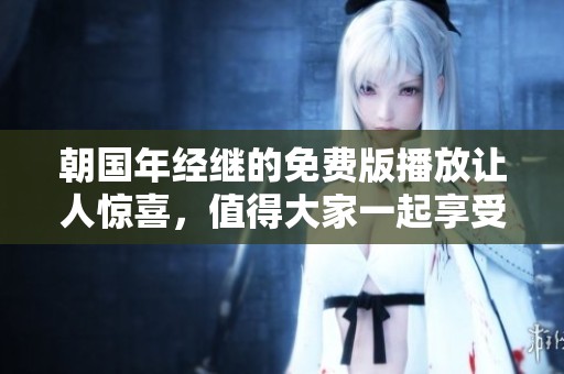 朝国年经继的免费版播放让人惊喜，值得大家一起享受这个精彩内容